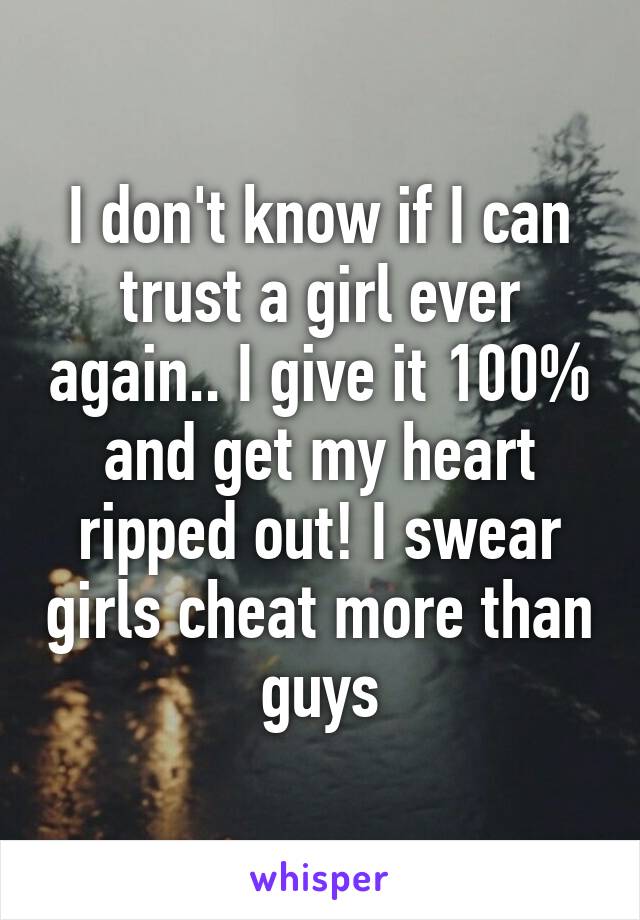 I don't know if I can trust a girl ever again.. I give it 100% and get my heart ripped out! I swear girls cheat more than guys