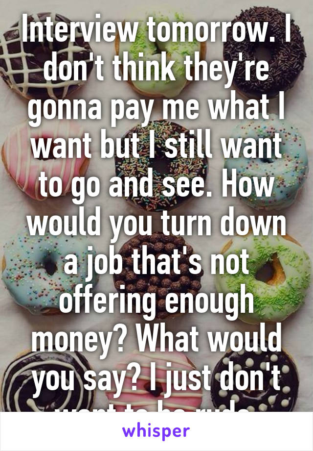 Interview tomorrow. I don't think they're gonna pay me what I want but I still want to go and see. How would you turn down a job that's not offering enough money? What would you say? I just don't want to be rude.