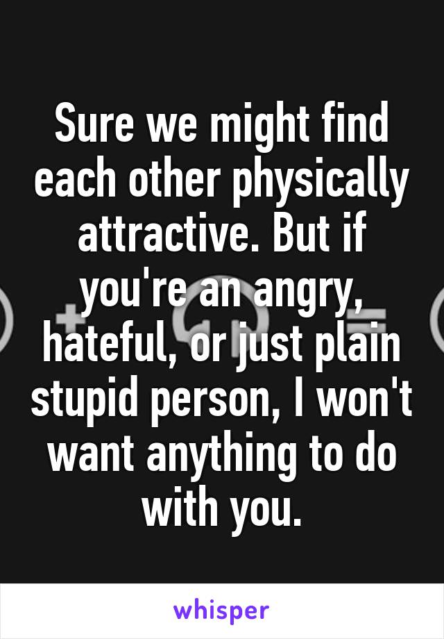 Sure we might find each other physically attractive. But if you're an angry, hateful, or just plain stupid person, I won't want anything to do with you.