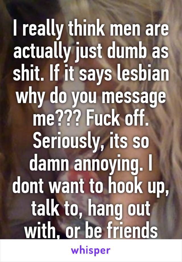 I really think men are actually just dumb as shit. If it says lesbian why do you message me??? Fuck off. Seriously, its so damn annoying. I dont want to hook up, talk to, hang out with, or be friends