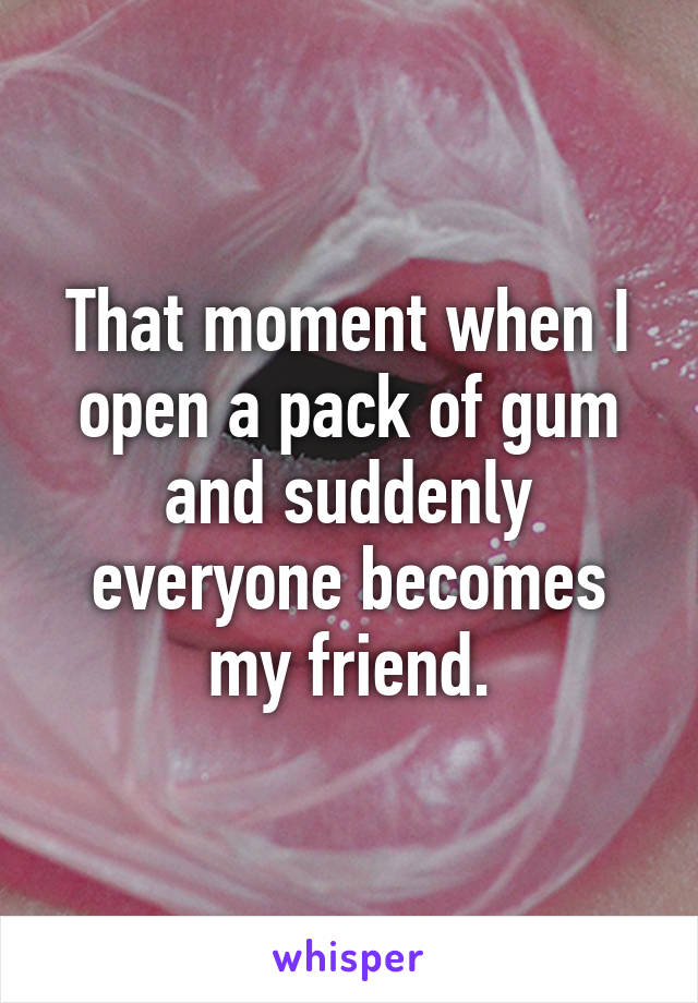 That moment when I open a pack of gum and suddenly everyone becomes my friend.