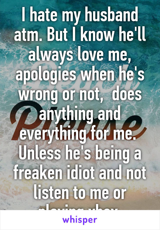 I hate my husband atm. But I know he'll always love me, apologies when he's wrong or not,  does anything and everything for me.  Unless he's being a freaken idiot and not listen to me or playing xbox.