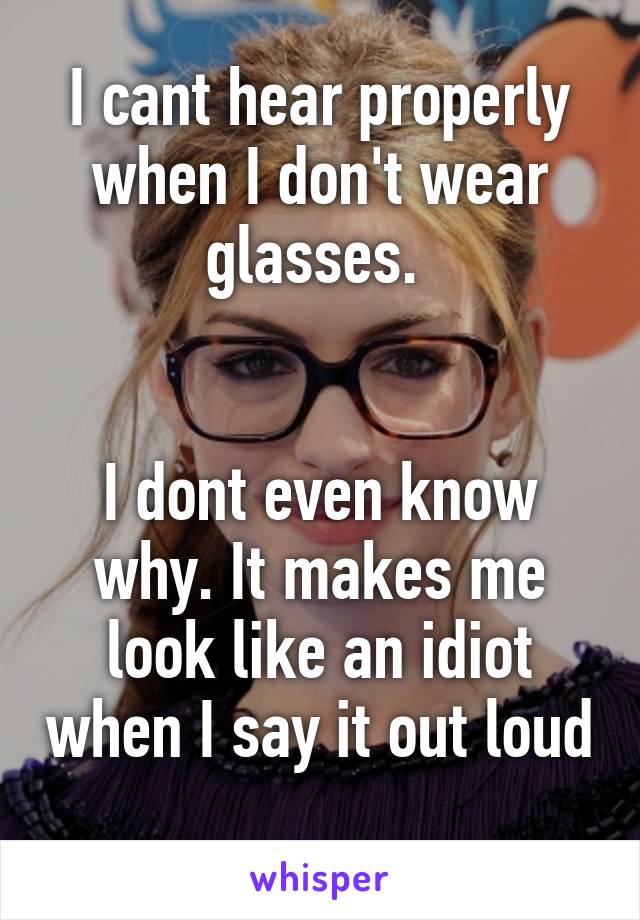 I cant hear properly when I don't wear glasses. 


I dont even know why. It makes me look like an idiot when I say it out loud 