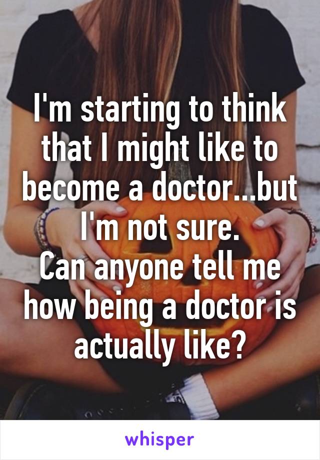 I'm starting to think that I might like to become a doctor...but I'm not sure.
Can anyone tell me how being a doctor is actually like?