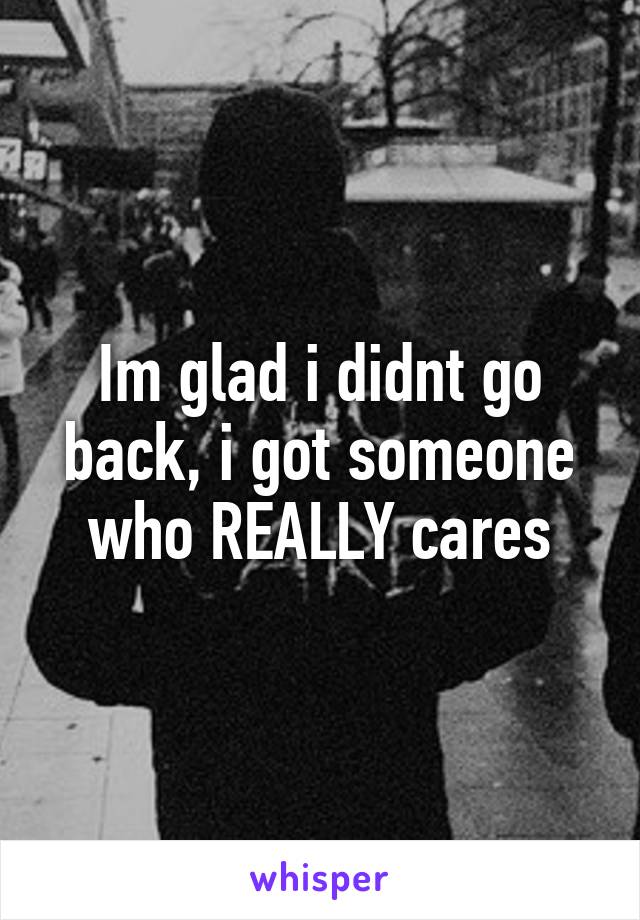 Im glad i didnt go back, i got someone who REALLY cares