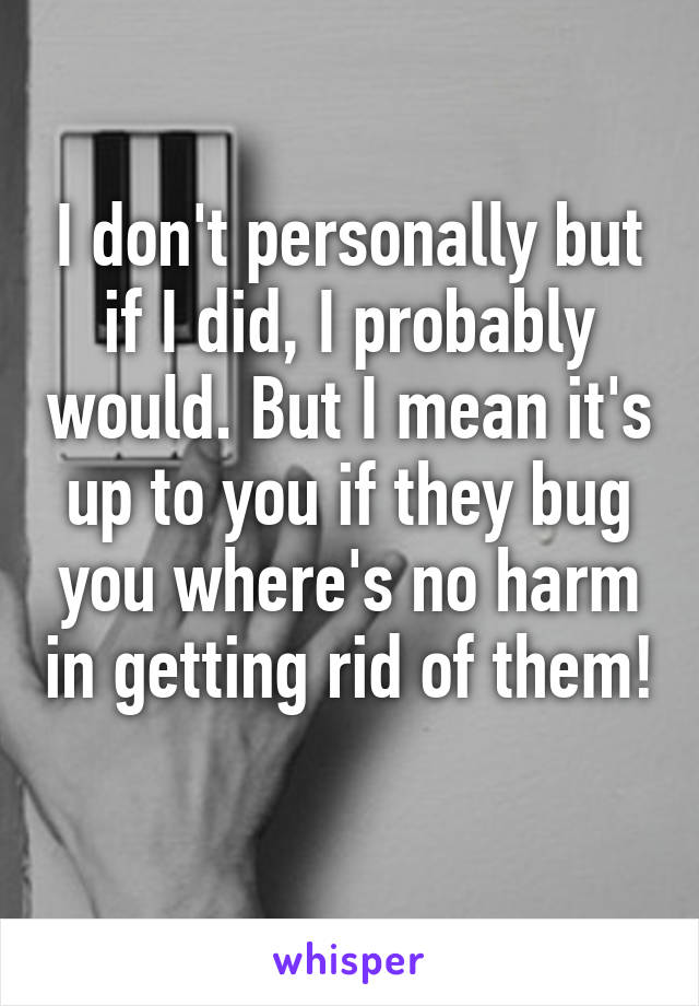 I don't personally but if I did, I probably would. But I mean it's up to you if they bug you where's no harm in getting rid of them! 