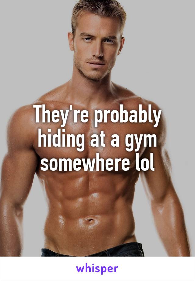 They're probably hiding at a gym somewhere lol