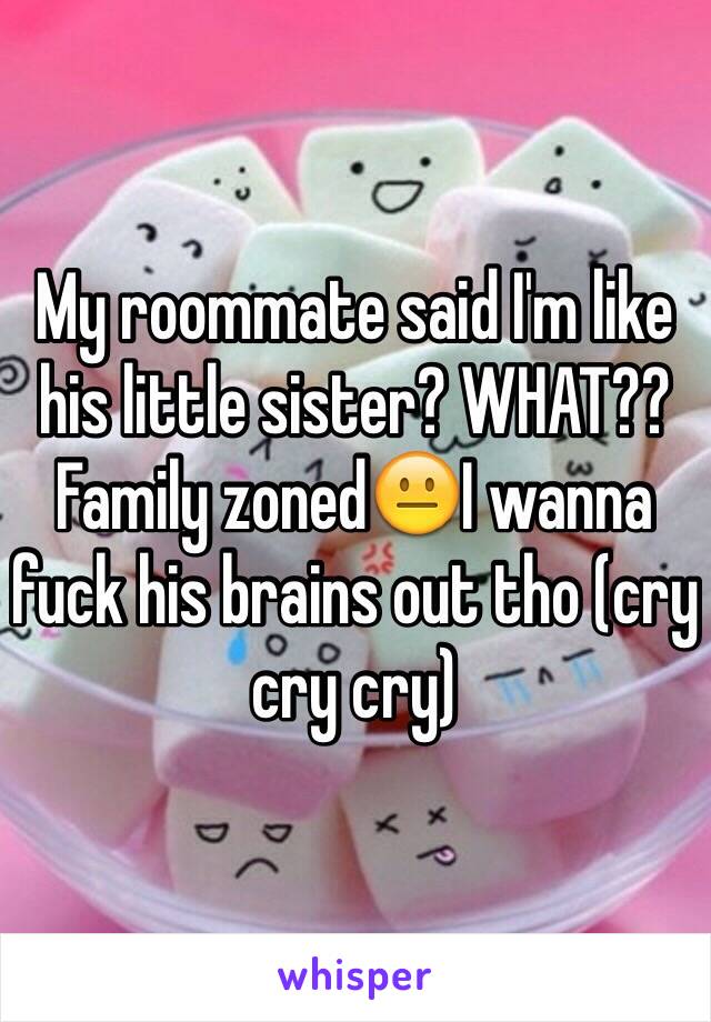 My roommate said I'm like his little sister? WHAT?? Family zoned😐I wanna fuck his brains out tho (cry cry cry) 