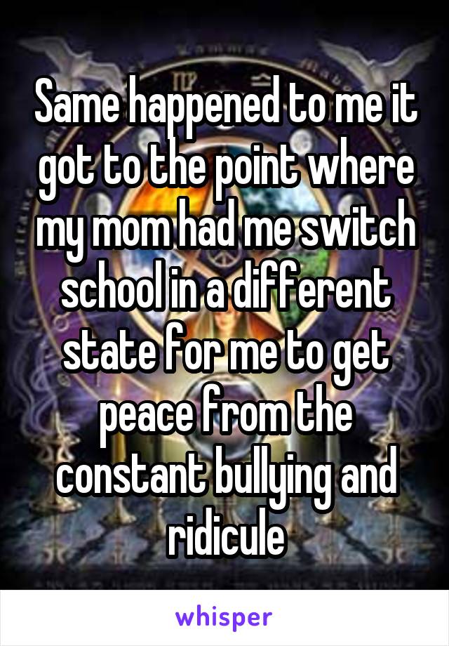 Same happened to me it got to the point where my mom had me switch school in a different state for me to get peace from the constant bullying and ridicule