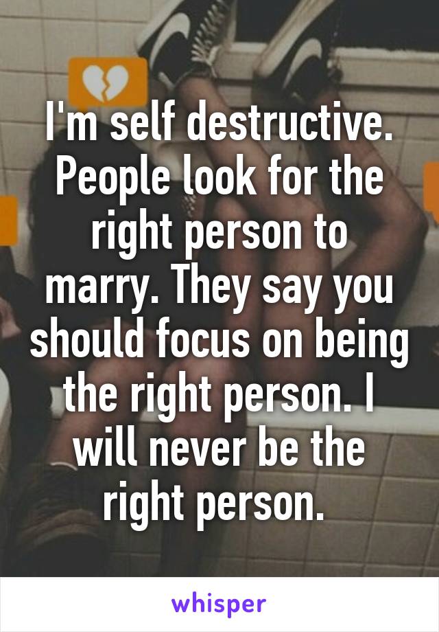 I'm self destructive. People look for the right person to marry. They say you should focus on being the right person. I will never be the right person. 