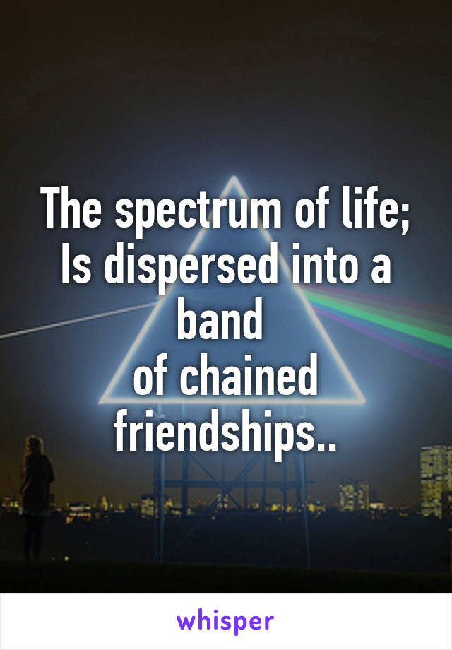 The spectrum of life;
Is dispersed into a band 
of chained friendships..