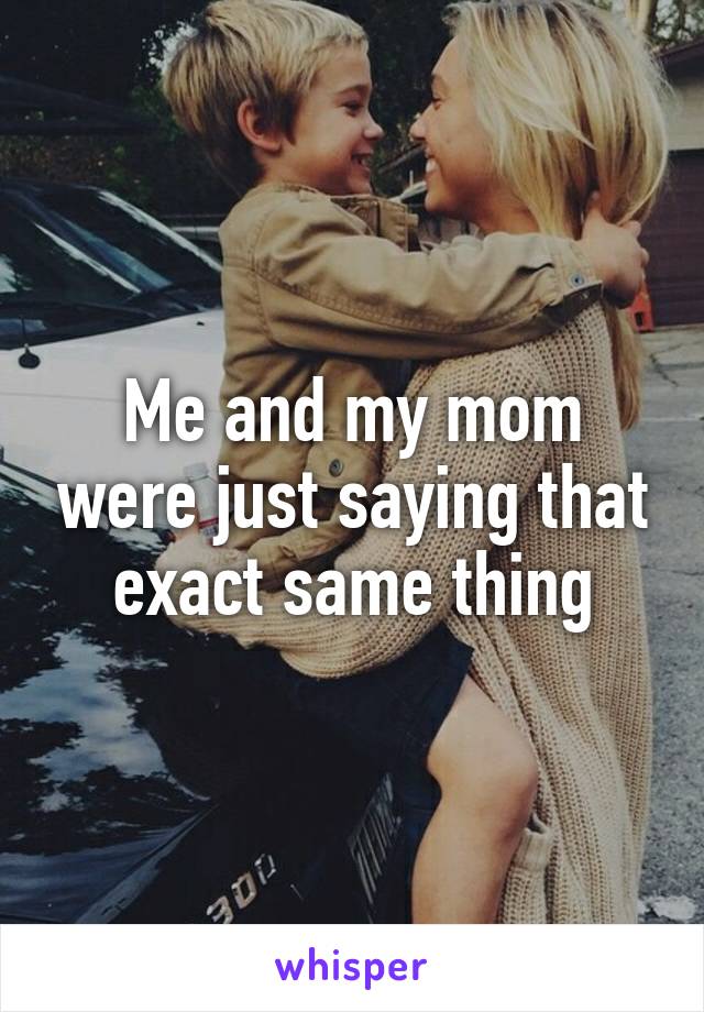 Me and my mom were just saying that exact same thing