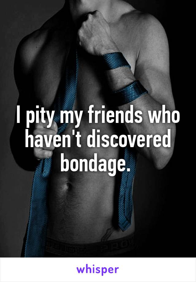 I pity my friends who haven't discovered bondage. 