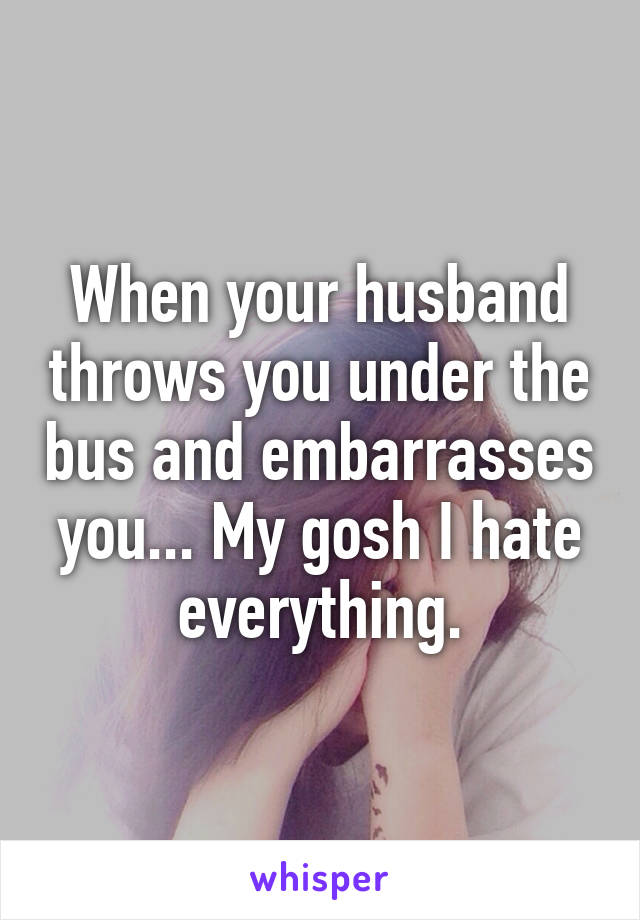 When your husband throws you under the bus and embarrasses you... My gosh I hate everything.