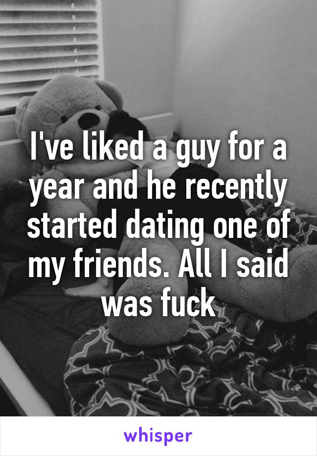 I've liked a guy for a year and he recently started dating one of my friends. All I said was fuck