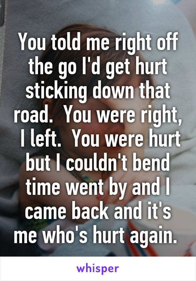 You told me right off the go I'd get hurt sticking down that road.  You were right,  I left.  You were hurt but I couldn't bend time went by and I came back and it's me who's hurt again. 