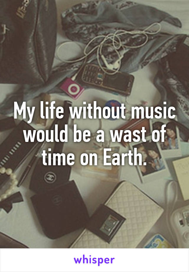 My life without music would be a wast of time on Earth.