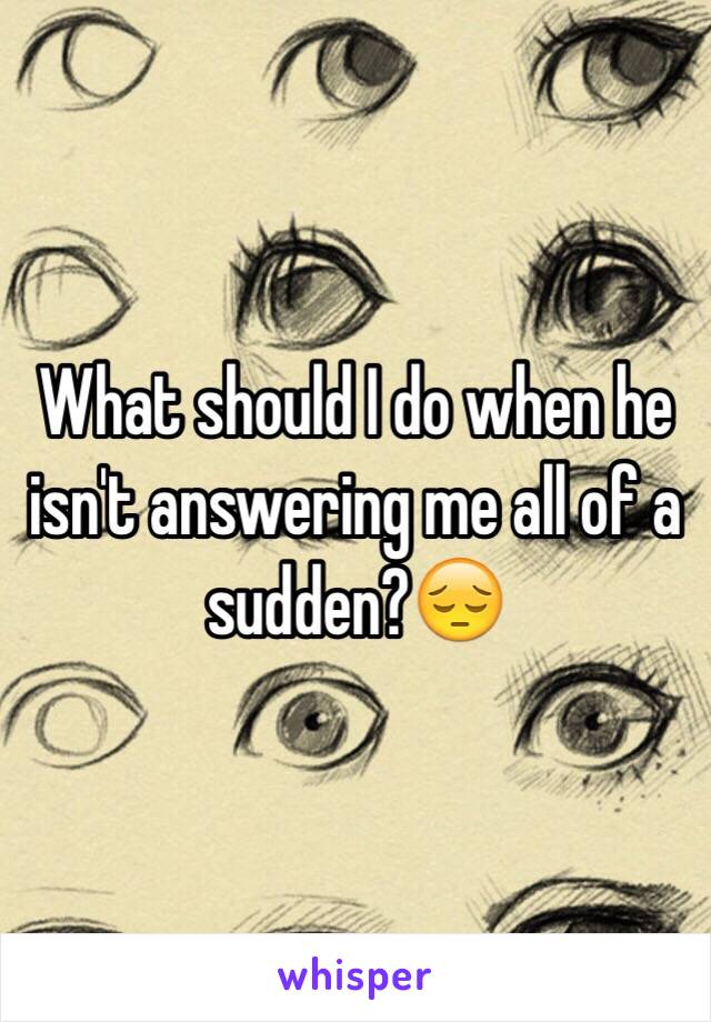 What should I do when he isn't answering me all of a sudden?😔