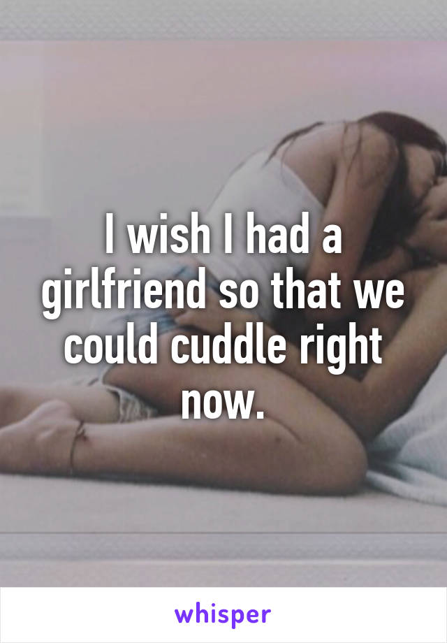 I wish I had a girlfriend so that we could cuddle right now.