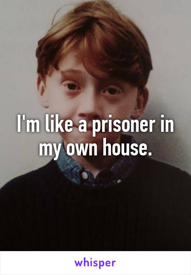 I'm like a prisoner in my own house.