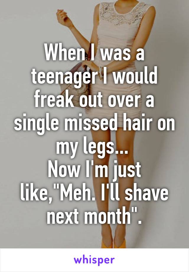 When I was a teenager I would freak out over a single missed hair on my legs... 
Now I'm just like,"Meh. I'll shave next month".