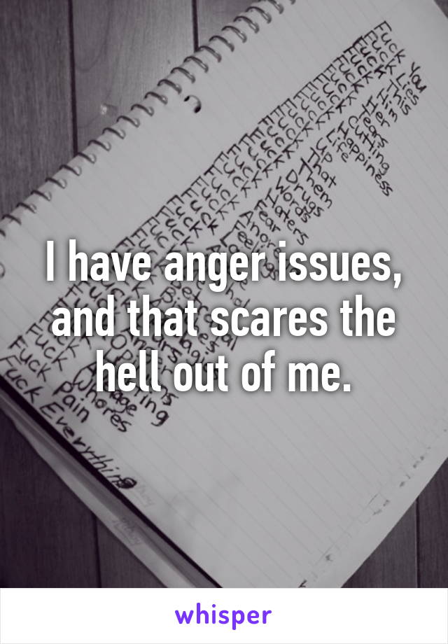 I have anger issues, and that scares the hell out of me.