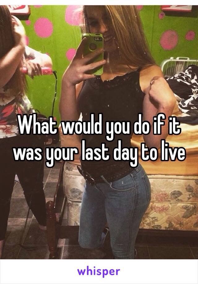 What would you do if it was your last day to live