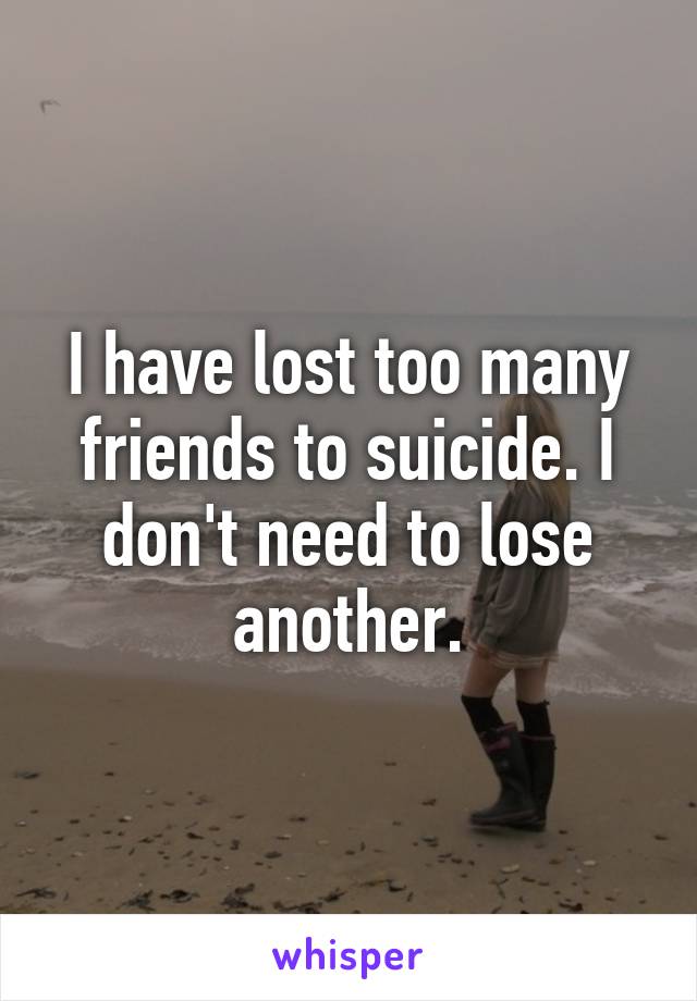 I have lost too many friends to suicide. I don't need to lose another.