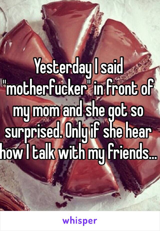 Yesterday I said "motherfucker" in front of my mom and she got so surprised. Only if she hear how I talk with my friends... 