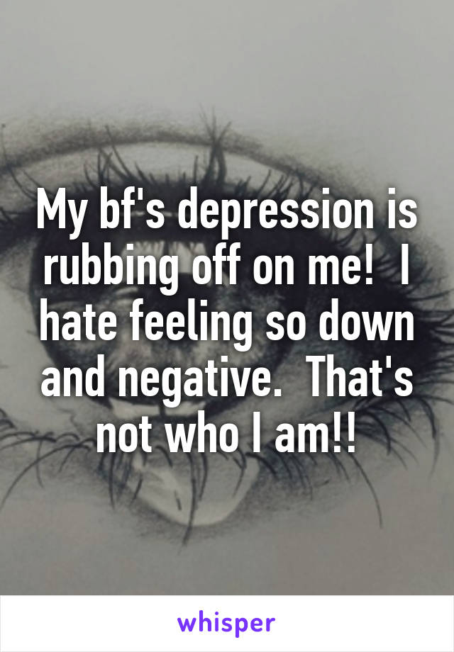 My bf's depression is rubbing off on me!  I hate feeling so down and negative.  That's not who I am!!