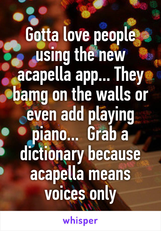 Gotta love people using the new acapella app... They bamg on the walls or even add playing piano...  Grab a dictionary because acapella means voices only