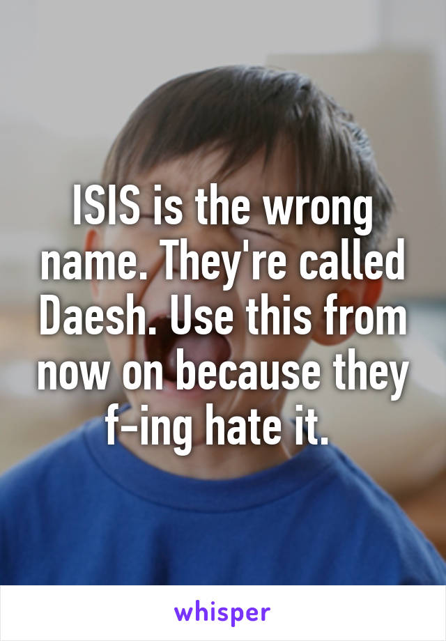 ISIS is the wrong name. They're called Daesh. Use this from now on because they f-ing hate it. 