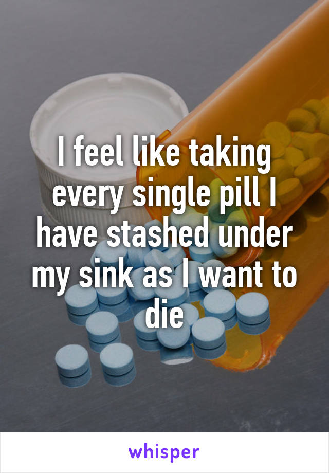 I feel like taking every single pill I have stashed under my sink as I want to die