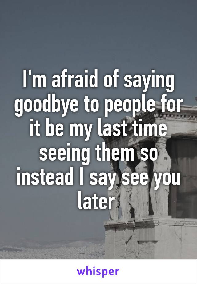 I'm afraid of saying goodbye to people for it be my last time seeing them so instead I say see you later 