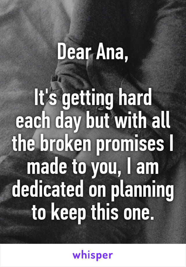 Dear Ana,

It's getting hard each day but with all the broken promises I made to you, I am dedicated on planning to keep this one.