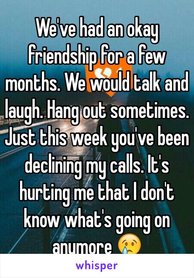 We've had an okay friendship for a few months. We would talk and laugh. Hang out sometimes. Just this week you've been declining my calls. It's hurting me that I don't know what's going on anymore 😢