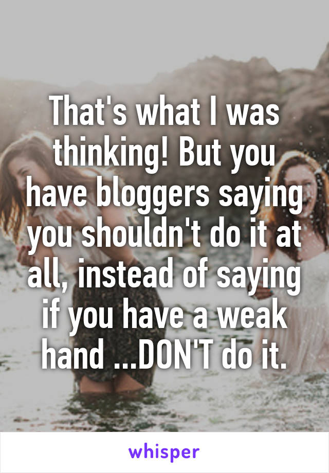 That's what I was thinking! But you have bloggers saying you shouldn't do it at all, instead of saying if you have a weak hand ...DON'T do it.