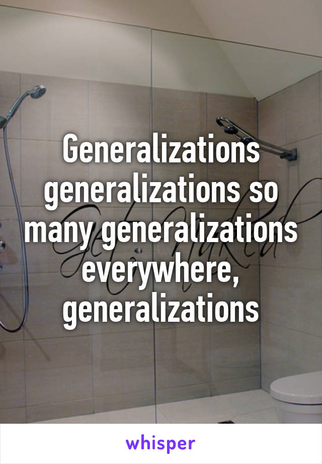 Generalizations generalizations so many generalizations everywhere, generalizations