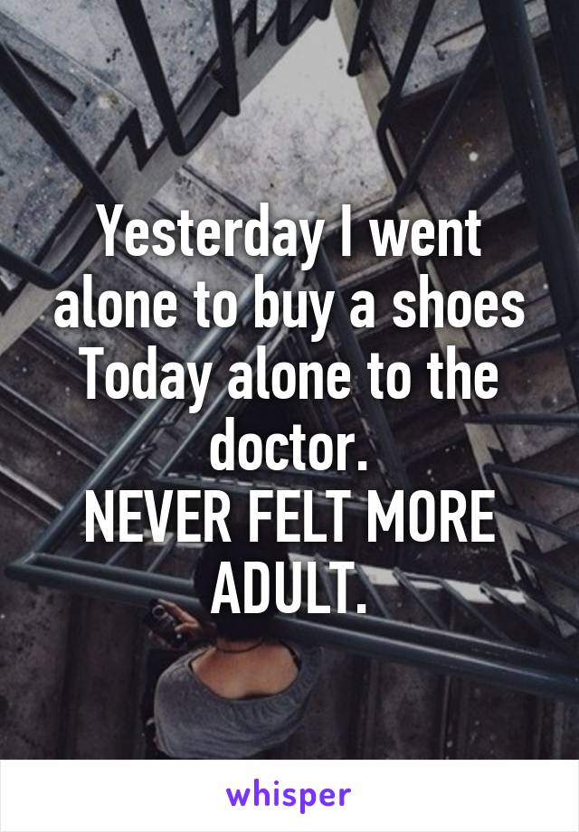 Yesterday I went alone to buy a shoes
Today alone to the doctor.
NEVER FELT MORE ADULT.