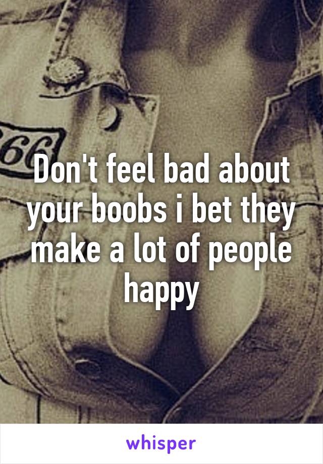 Don't feel bad about your boobs i bet they make a lot of people happy