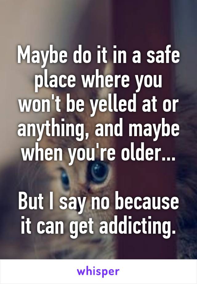 Maybe do it in a safe place where you won't be yelled at or anything, and maybe when you're older...

But I say no because it can get addicting.