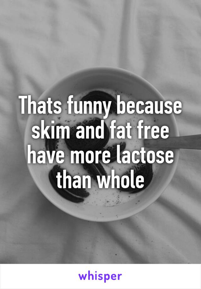 Thats funny because skim and fat free have more lactose than whole