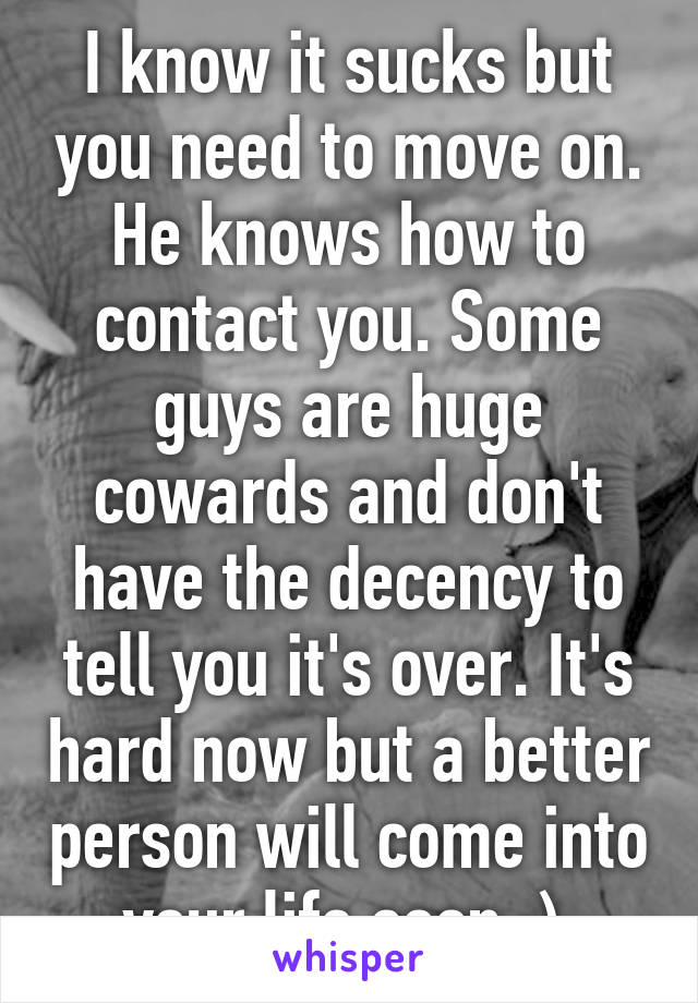 I know it sucks but you need to move on. He knows how to contact you. Some guys are huge cowards and don't have the decency to tell you it's over. It's hard now but a better person will come into your life soon :) 