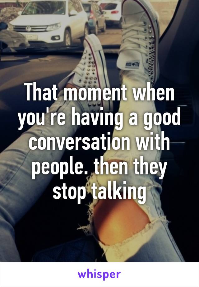 That moment when you're having a good conversation with people. then they stop talking