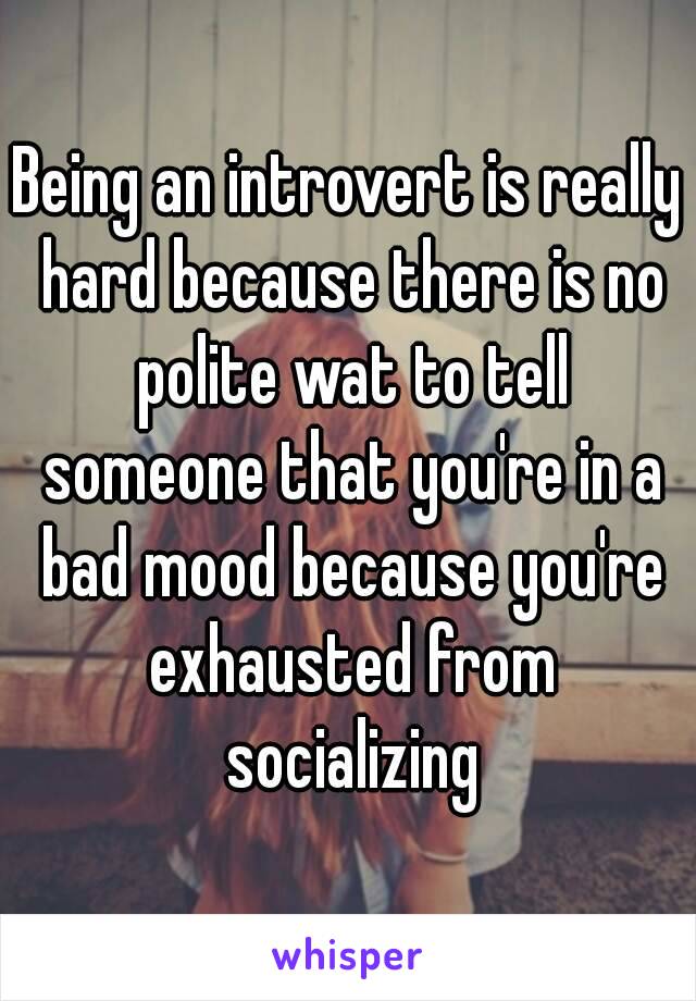 Being an introvert is really hard because there is no polite wat to tell someone that you're in a bad mood because you're exhausted from socializing