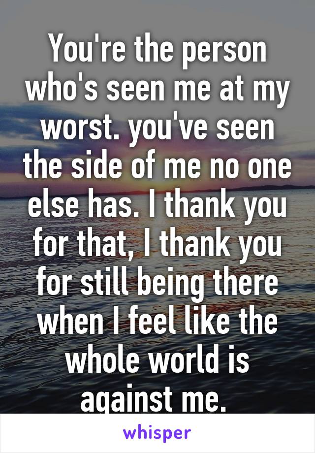 You're the person who's seen me at my worst. you've seen the side of me no one else has. I thank you for that, I thank you for still being there when I feel like the whole world is against me. 