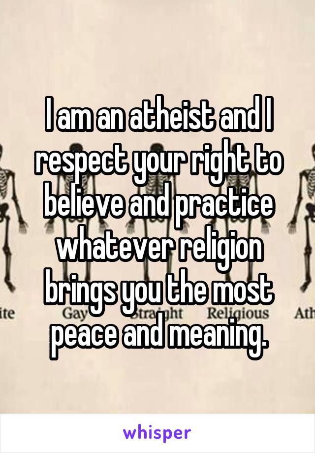 I am an atheist and I respect your right to believe and practice whatever religion brings you the most peace and meaning.