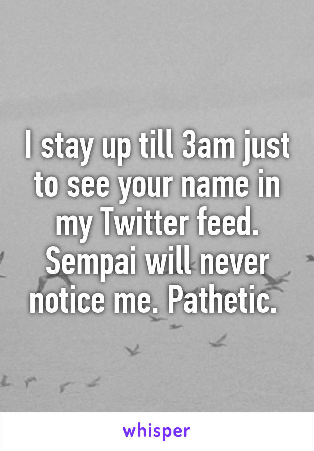 I stay up till 3am just to see your name in my Twitter feed. Sempai will never notice me. Pathetic. 