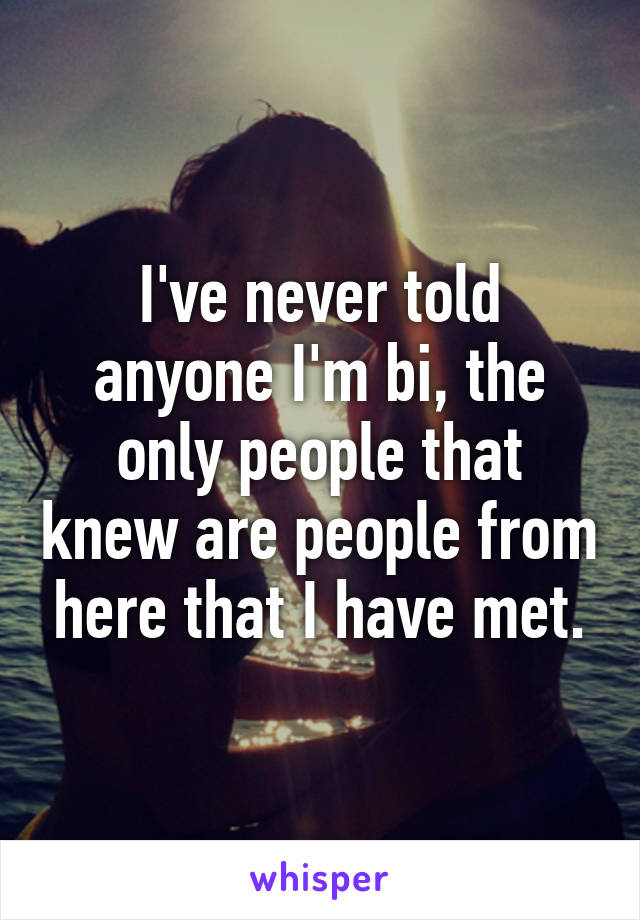 I've never told anyone I'm bi, the only people that knew are people from here that I have met.