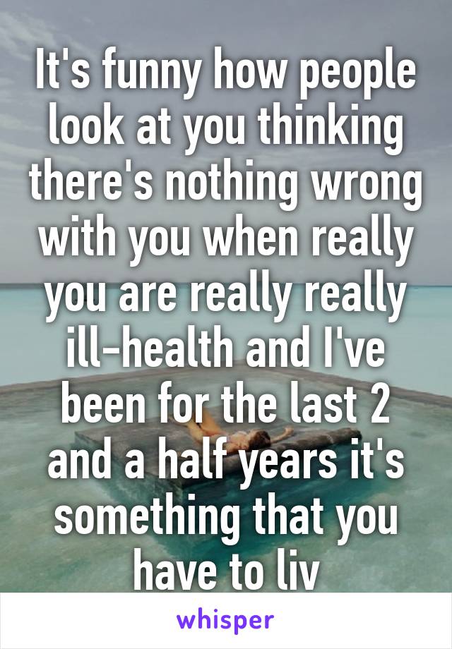 It's funny how people look at you thinking there's nothing wrong with you when really you are really really ill-health and I've been for the last 2 and a half years it's something that you have to liv